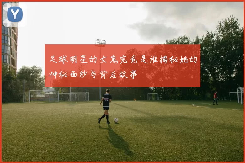 足球明星的女鬼究竟是谁揭秘她的神秘面纱与背后故事