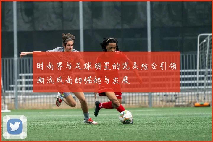 时尚界与足球明星的完美结合引领潮流风尚的崛起与发展