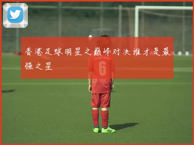 香港足球明星之巅峰对决谁才是最强之星