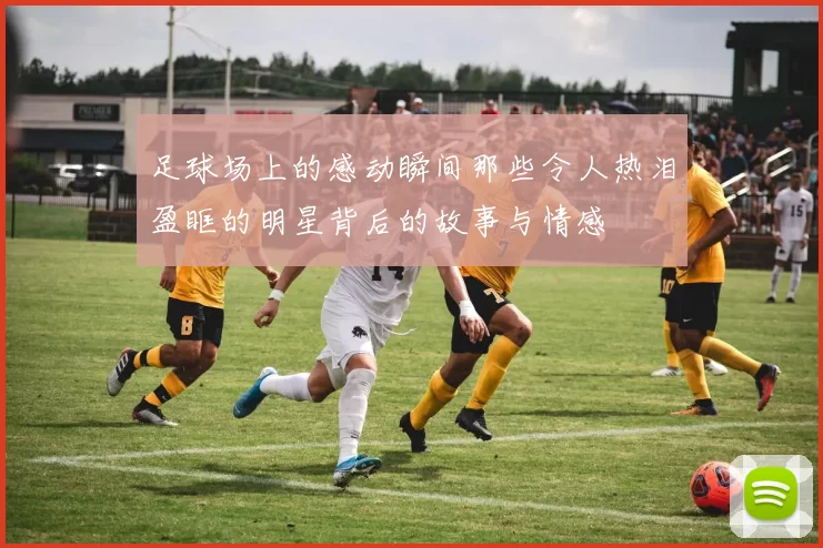 足球场上的感动瞬间那些令人热泪盈眶的明星背后的故事与情感