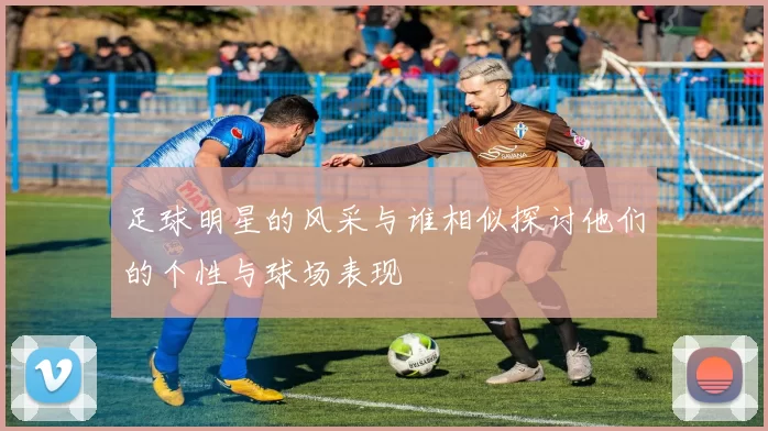 足球明星的风采与谁相似探讨他们的个性与球场表现