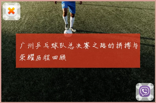 广州乒乓球队总决赛之路的拼搏与荣耀历程回顾