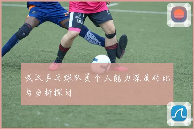 武汉乒乓球队员个人能力深度对比与分析探讨