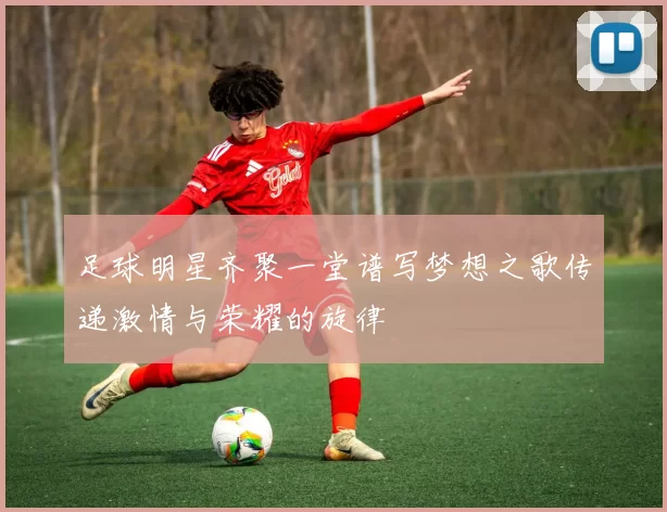 足球明星齐聚一堂谱写梦想之歌传递激情与荣耀的旋律