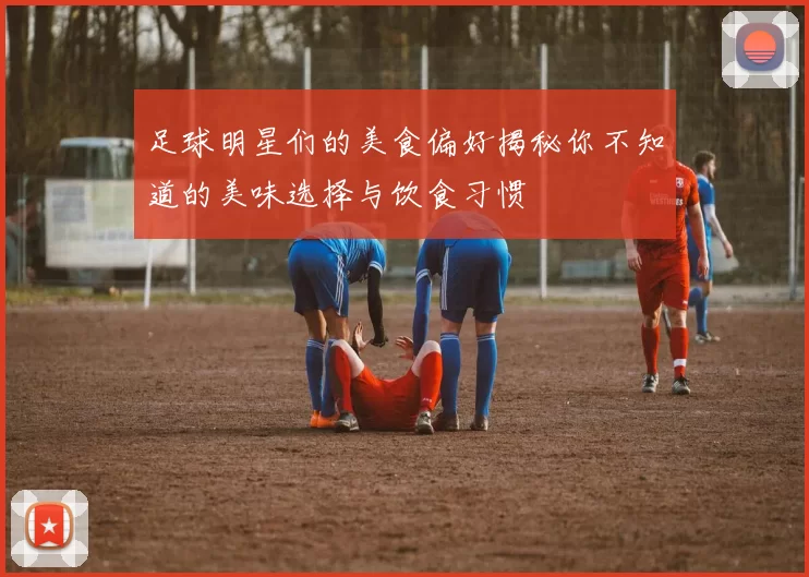 足球明星们的美食偏好揭秘你不知道的美味选择与饮食习惯