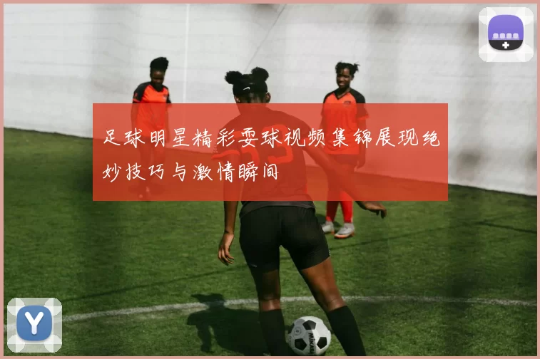 足球明星精彩耍球视频集锦展现绝妙技巧与激情瞬间