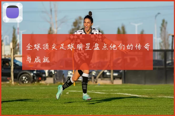全球顶尖足球明星盘点他们的传奇与成就