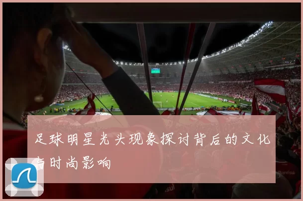 足球明星光头现象探讨背后的文化与时尚影响