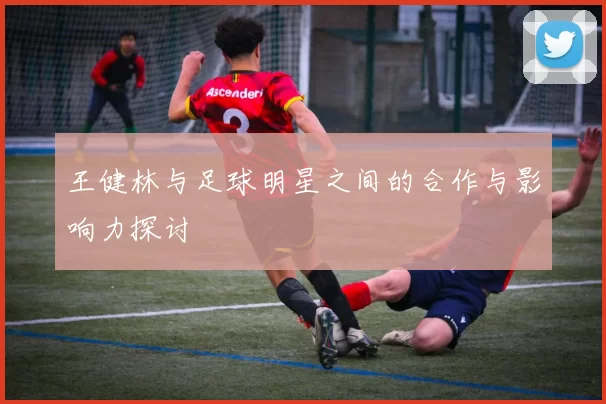 王健林与足球明星之间的合作与影响力探讨